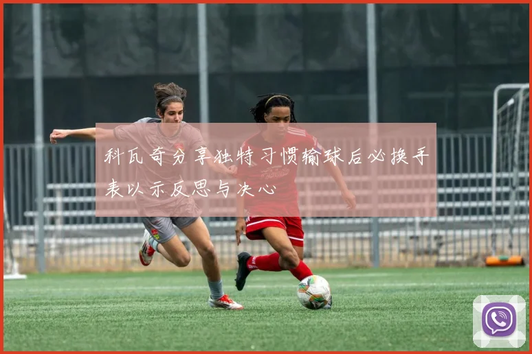科瓦奇分享独特习惯输球后必换手表以示反思与决心
