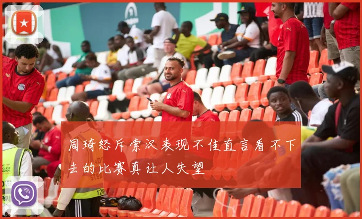周琦怒斥索汉表现不佳直言看不下去的比赛真让人失望