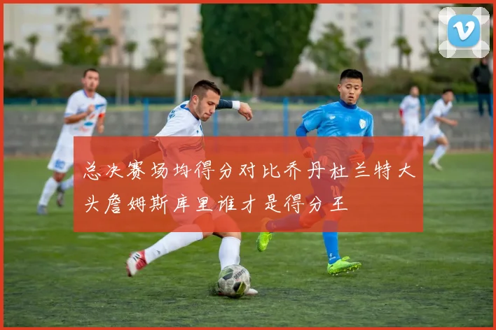总决赛场均得分对比乔丹杜兰特大头詹姆斯库里谁才是得分王