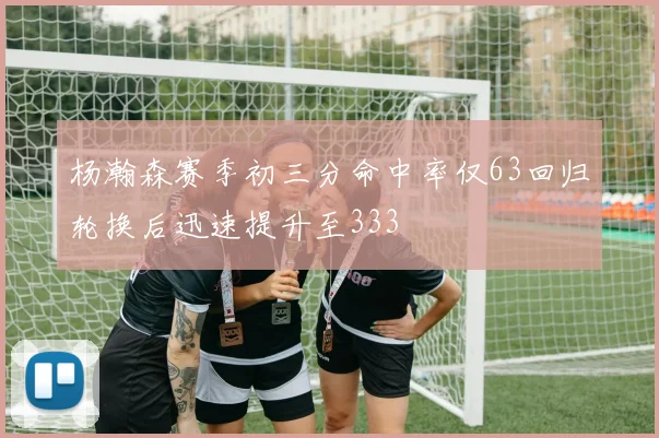 杨瀚森赛季初三分命中率仅63回归轮换后迅速提升至333