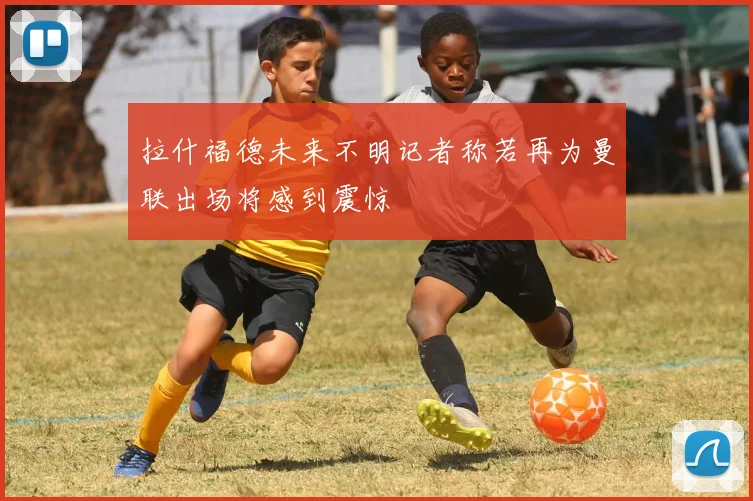 拉什福德未来不明记者称若再为曼联出场将感到震惊