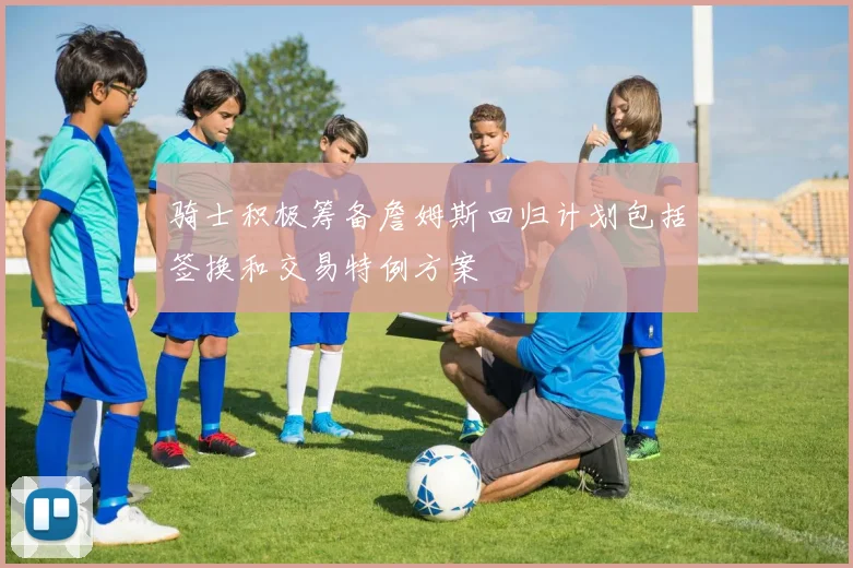 骑士积极筹备詹姆斯回归计划包括签换和交易特例方案