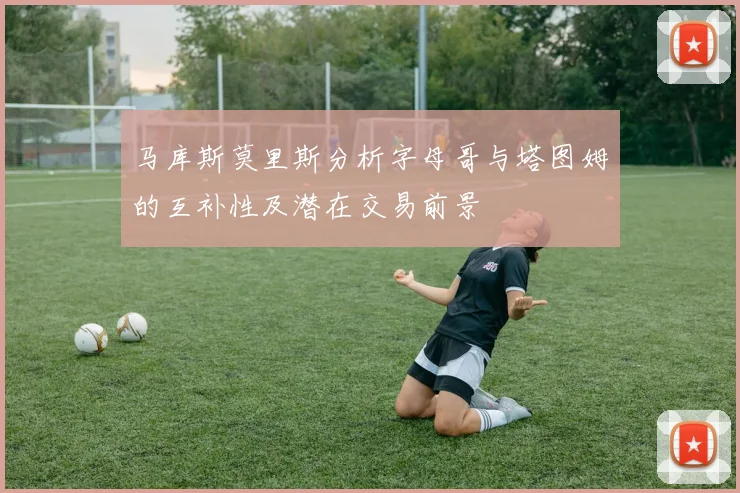 马库斯莫里斯分析字母哥与塔图姆的互补性及潜在交易前景