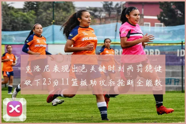 克洛尼表现出色关键时刻两罚稳健砍下23分11篮板助攻和抢断全能数据