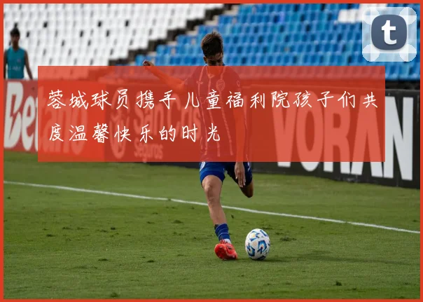 蓉城球员携手儿童福利院孩子们共度温馨快乐的时光
