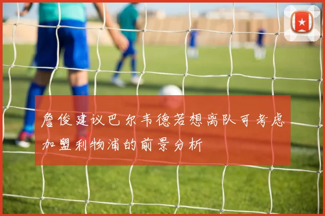 詹俊建议巴尔韦德若想离队可考虑加盟利物浦的前景分析