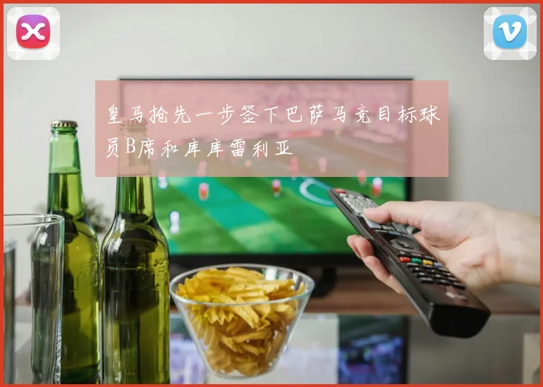 皇马抢先一步签下巴萨马竞目标球员B席和库库雷利亚