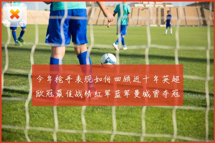 今年枪手表现如何回顾近十年英超欧冠最佳战绩红军蓝军曼城曾夺冠