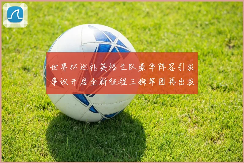世界杯巡礼英格兰队豪华阵容引发争议开启全新征程三狮军团再出发