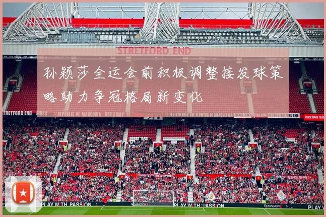 孙颖莎全运会前积极调整接发球策略助力争冠格局新变化