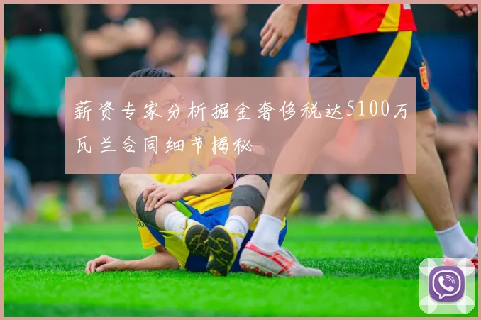 薪资专家分析掘金奢侈税达5100万瓦兰合同细节揭秘