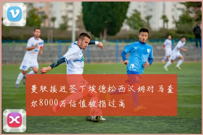 曼联接近签下埃德松西汉姆对马奎尔8000万估值被指过高