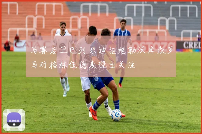 马赛后卫巴列尔迪拒绝勒沃库森罗马对格林伍德表现出关注