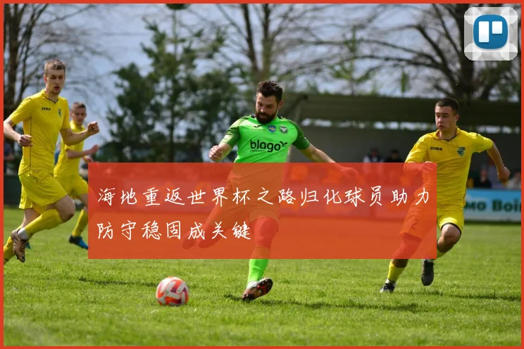 海地重返世界杯之路归化球员助力防守稳固成关键