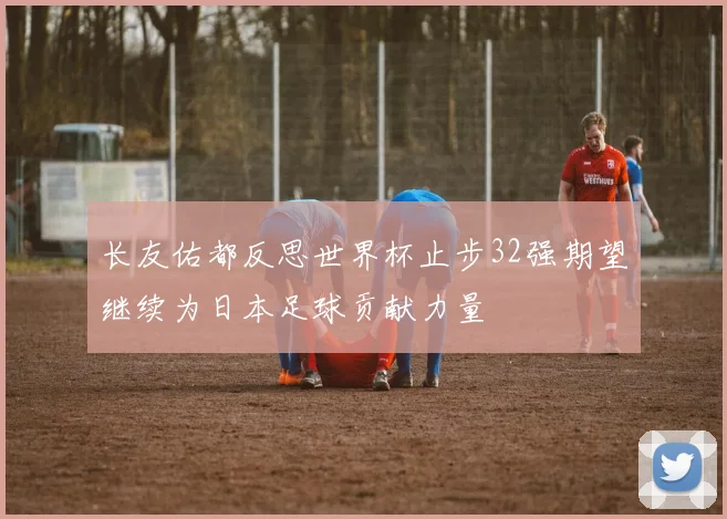 长友佑都反思世界杯止步32强期望继续为日本足球贡献力量