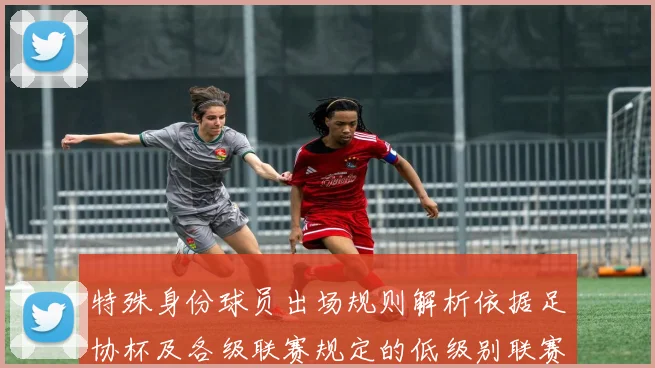 特殊身份球员出场规则解析依据足协杯及各级联赛规定的低级别联赛标准
