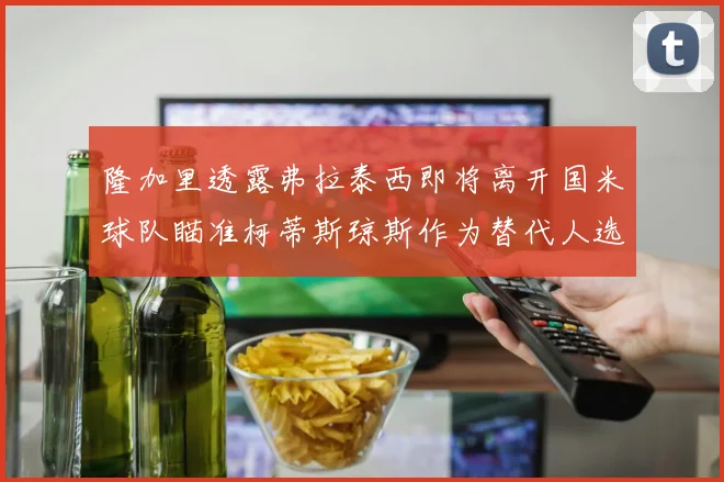 隆加里透露弗拉泰西即将离开国米球队瞄准柯蒂斯琼斯作为替代人选