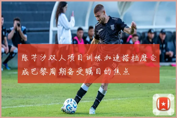 陈芋汐双人项目训练加速搭档磨合成巴黎周期备受瞩目的焦点