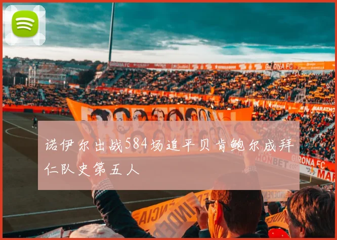 诺伊尔出战584场追平贝肯鲍尔成拜仁队史第五人