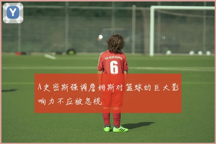 A史密斯强调詹姆斯对篮球的巨大影响力不应被忽视