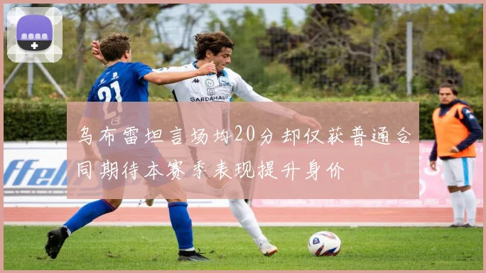 乌布雷坦言场均20分却仅获普通合同期待本赛季表现提升身价