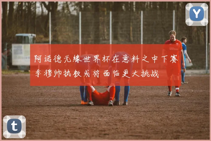 阿诺德无缘世界杯在意料之中下赛季穆帅执教或将面临更大挑战