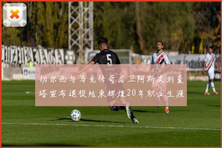 切尔西与马竞传奇后卫阿斯皮利奎塔宣布退役结束辉煌20年职业生涯
