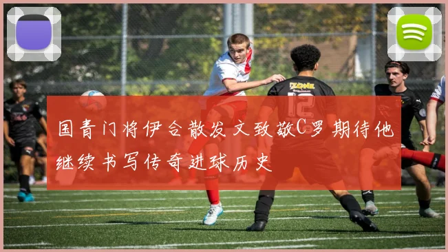 国青门将伊合散发文致敬C罗期待他继续书写传奇进球历史