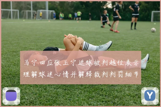 马宁回应张玉宁进球被判越位表示理解球迷心情并解释裁判判罚细节