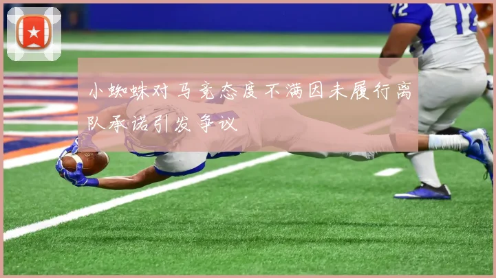 小蜘蛛对马竞态度不满因未履行离队承诺引发争议