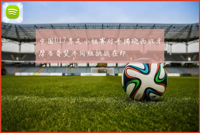 中国U17男足小组赛对手揭晓西班牙摩洛哥斐济同组挑战在即