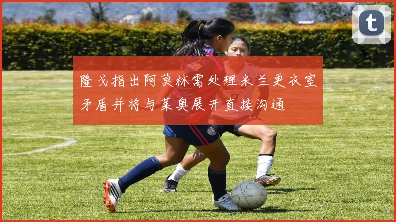 隆戈指出阿莫林需处理米兰更衣室矛盾并将与莱奥展开直接沟通