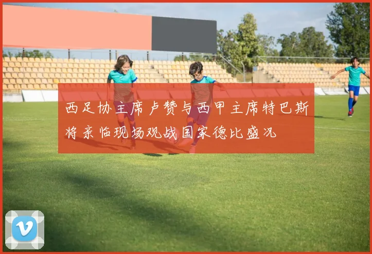 西足协主席卢赞与西甲主席特巴斯将亲临现场观战国家德比盛况