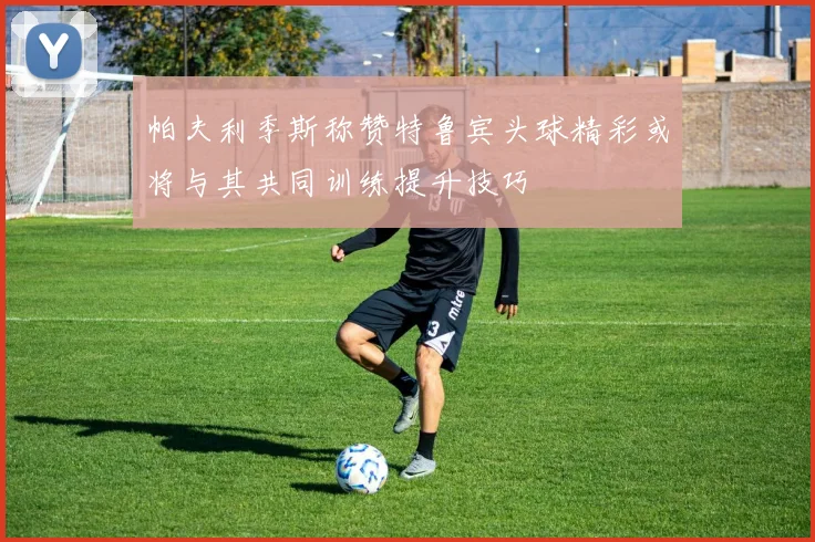 帕夫利季斯称赞特鲁宾头球精彩或将与其共同训练提升技巧