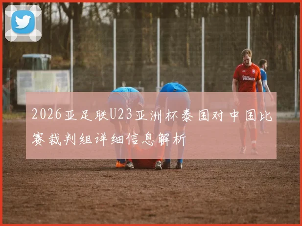 2026亚足联U23亚洲杯泰国对中国比赛裁判组详细信息解析