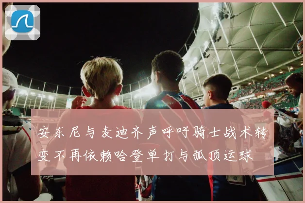 安东尼与麦迪齐声呼吁骑士战术转变不再依赖哈登单打与弧顶运球
